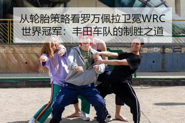 从轮胎策略看罗万佩拉卫冕WRC世界冠军：丰田车队的制胜之道