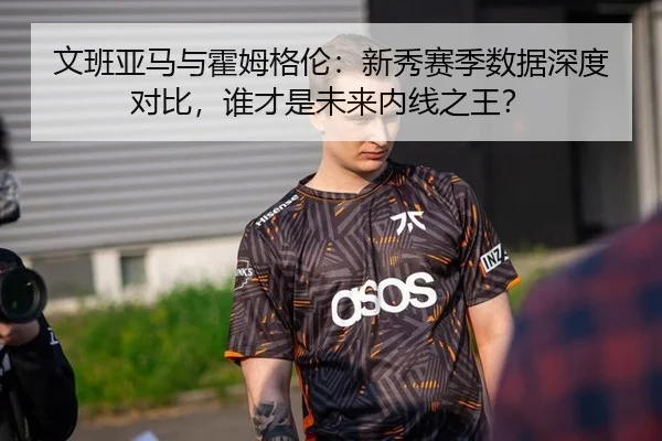 文班亚马与霍姆格伦：新秀赛季数据深度对比，谁才是未来内线之王？